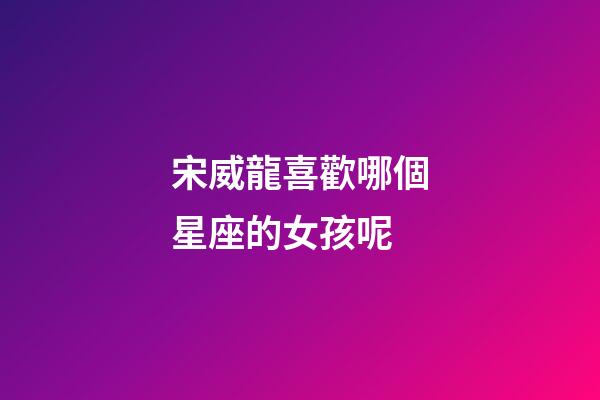 宋威龍喜歡哪個星座的女孩呢-第1張-星座運勢-玄機派