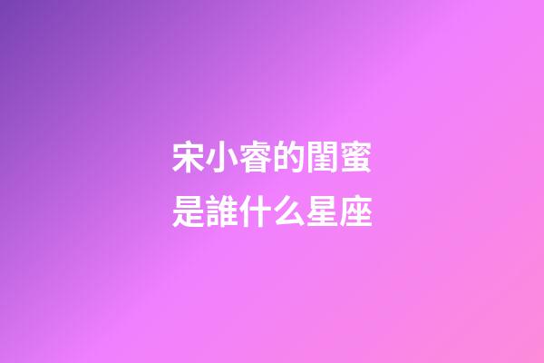 宋小睿的閨蜜是誰什么星座-第1張-星座運(yùn)勢-玄機(jī)派