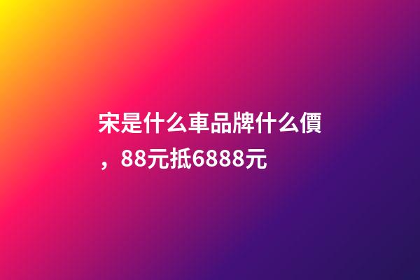 宋是什么車品牌什么價，88元抵6888元-第1張-觀點-玄機派