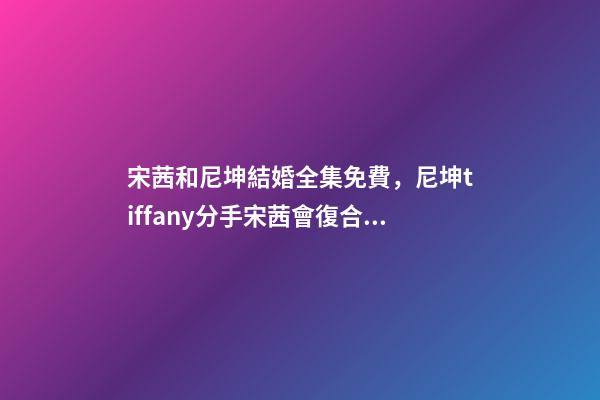 宋茜和尼坤結婚全集免費，尼坤tiffany分手宋茜會復合嗎-第1張-觀點-玄機派