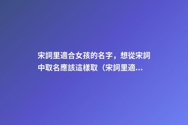 宋詞里適合女孩的名字，想從宋詞中取名應該這樣取（宋詞里適合女孩的名字,想從宋詞中取名應該這樣取名）