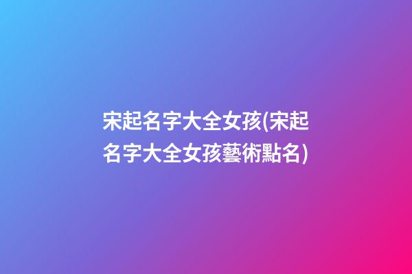 宋起名字大全女孩(宋起名字大全女孩藝術點名)