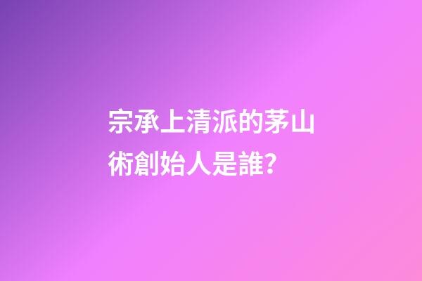 宗承上清派的茅山術創始人是誰？