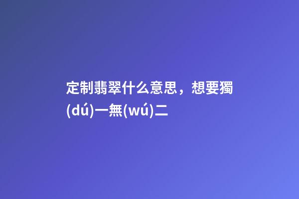 定制翡翠什么意思，想要獨(dú)一無(wú)二-第1張-觀點(diǎn)-玄機(jī)派