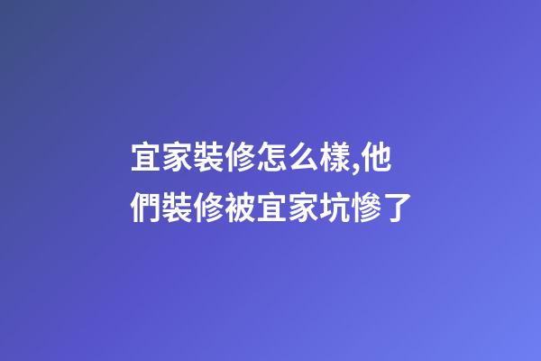 宜家裝修怎么樣,他們裝修被宜家坑慘了-第1張-觀點-玄機派