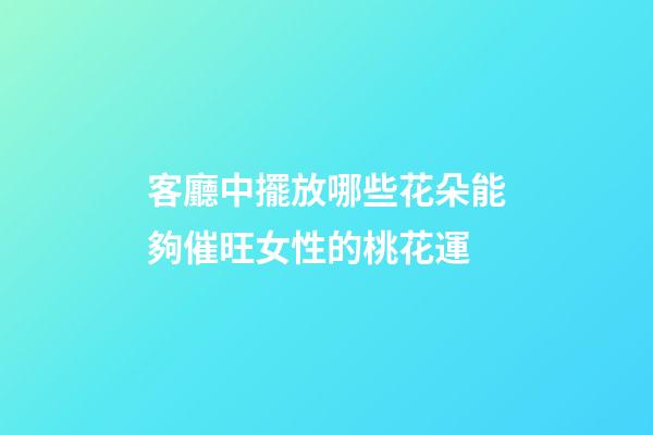客廳中擺放哪些花朵能夠催旺女性的桃花運