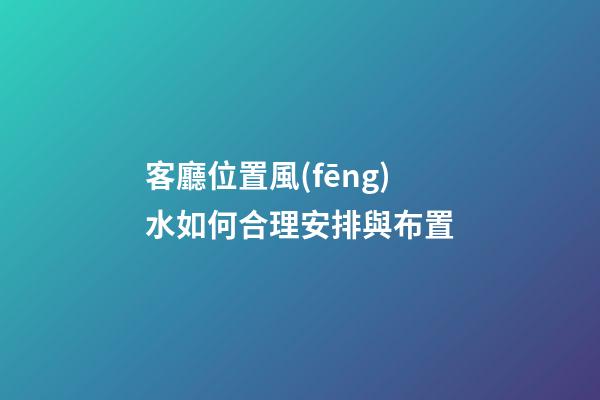 客廳位置風(fēng)水如何合理安排與布置