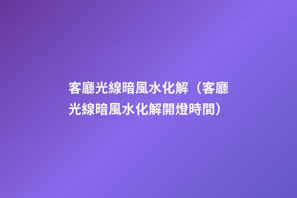 客廳光線暗風水化解（客廳光線暗風水化解開燈時間）