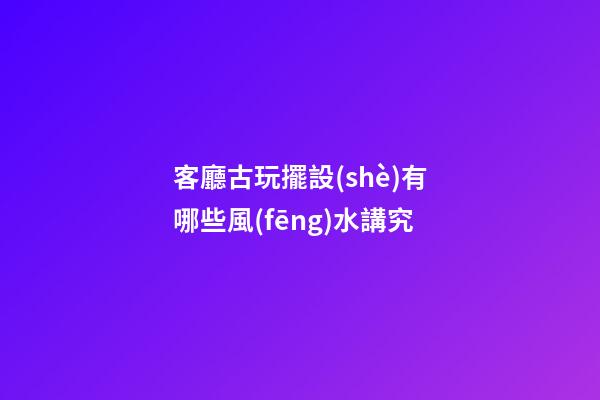 客廳古玩擺設(shè)有哪些風(fēng)水講究