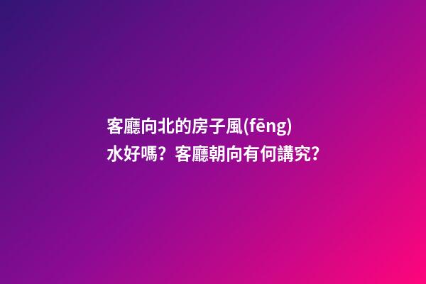 客廳向北的房子風(fēng)水好嗎？客廳朝向有何講究？