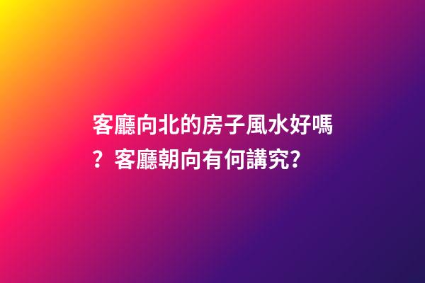 客廳向北的房子風水好嗎？客廳朝向有何講究？