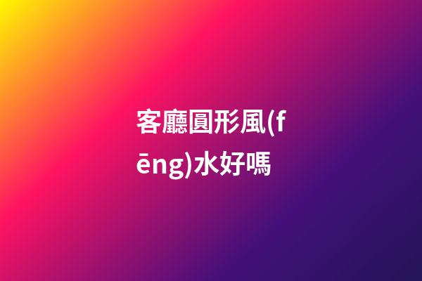 客廳圓形風(fēng)水好嗎