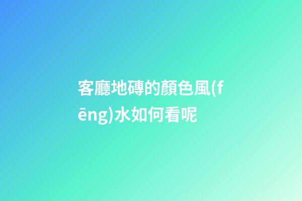 客廳地磚的顏色風(fēng)水如何看呢