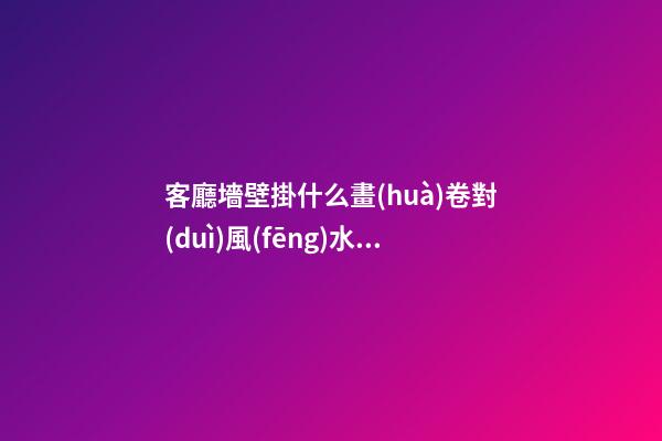 客廳墻壁掛什么畫(huà)卷對(duì)風(fēng)水有利
