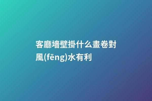 客廳墻壁掛什么畫卷對風(fēng)水有利