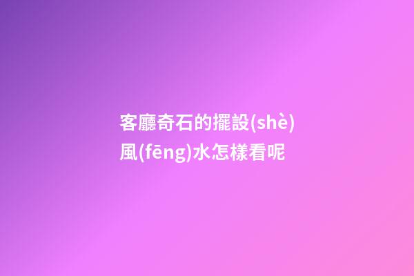 客廳奇石的擺設(shè)風(fēng)水怎樣看呢
