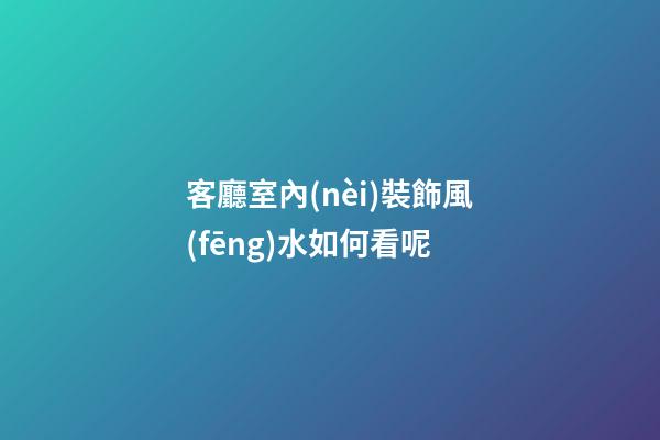 客廳室內(nèi)裝飾風(fēng)水如何看呢