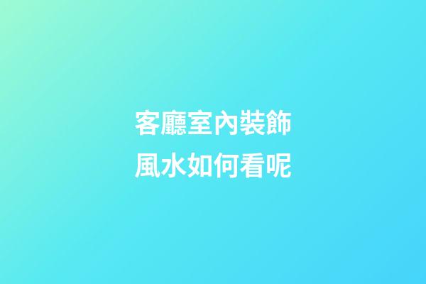 客廳室內裝飾風水如何看呢