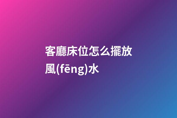 客廳床位怎么擺放風(fēng)水