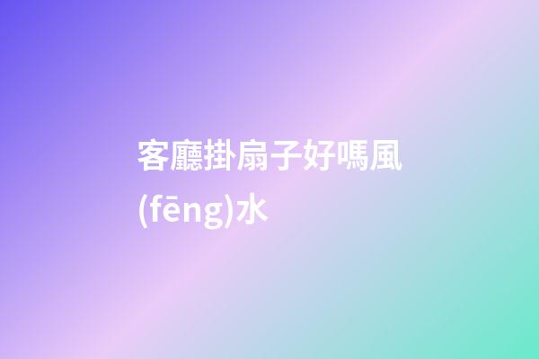 客廳掛扇子好嗎風(fēng)水
