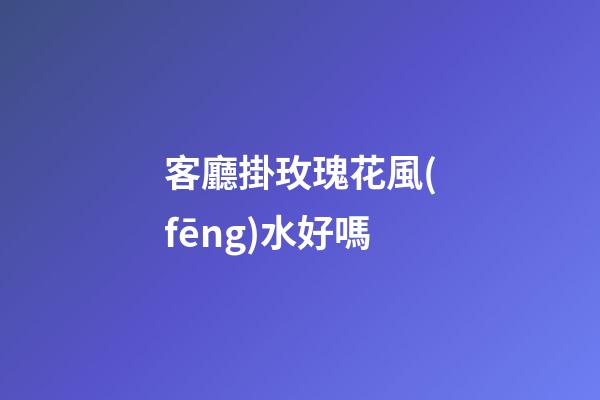 客廳掛玫瑰花風(fēng)水好嗎