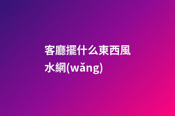 客廳擺什么東西風水網(wǎng)