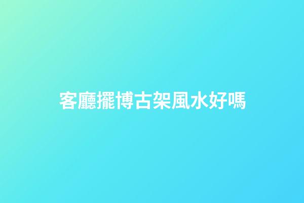 客廳擺博古架風水好嗎