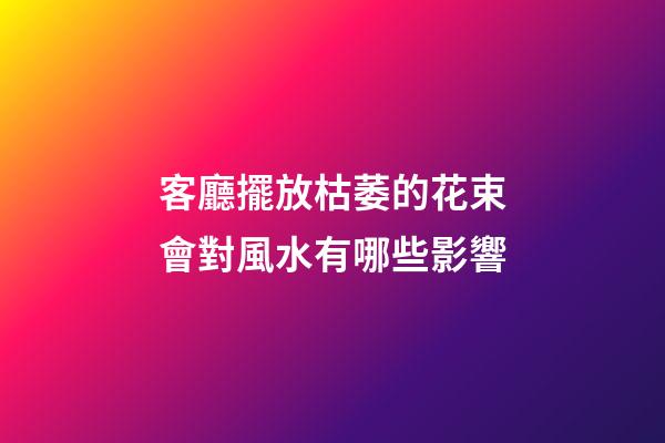 客廳擺放枯萎的花束會對風水有哪些影響