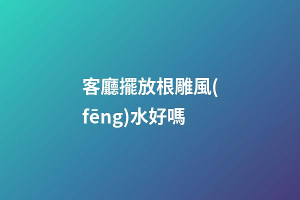 客廳擺放根雕風(fēng)水好嗎