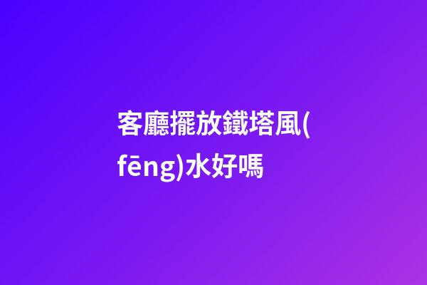 客廳擺放鐵塔風(fēng)水好嗎