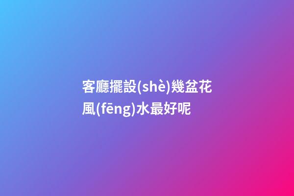 客廳擺設(shè)幾盆花風(fēng)水最好呢