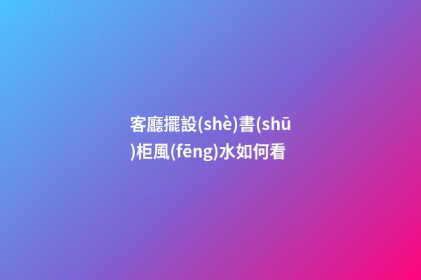 客廳擺設(shè)書(shū)柜風(fēng)水如何看