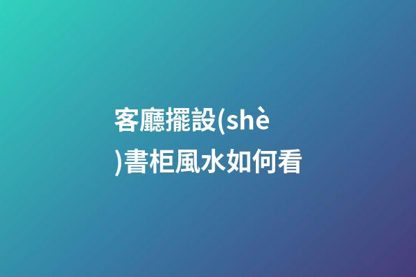 客廳擺設(shè)書柜風水如何看