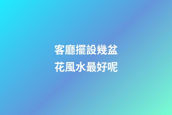 客廳擺設幾盆花風水最好呢