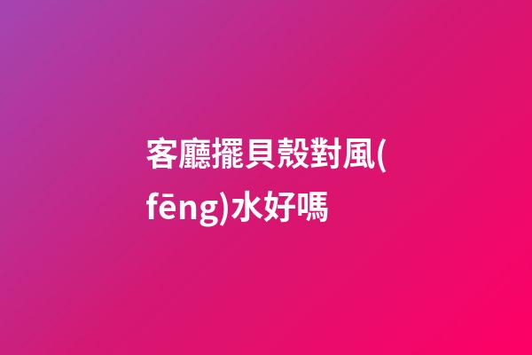 客廳擺貝殼對風(fēng)水好嗎