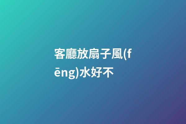 客廳放扇子風(fēng)水好不