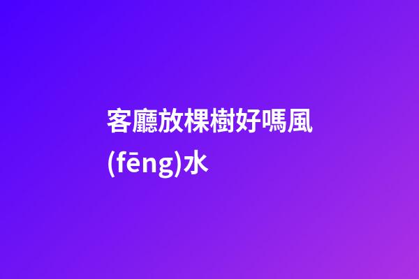 客廳放棵樹好嗎風(fēng)水