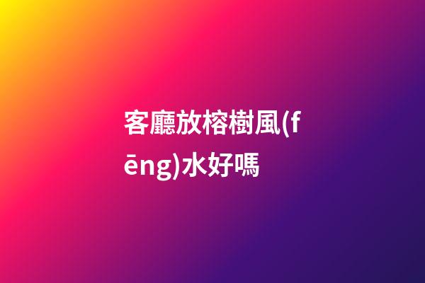 客廳放榕樹風(fēng)水好嗎