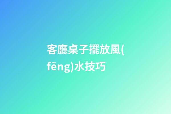 客廳桌子擺放風(fēng)水技巧