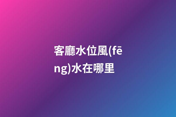客廳水位風(fēng)水在哪里