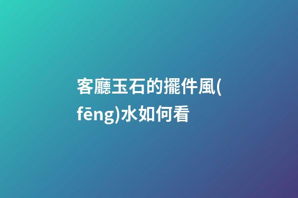 客廳玉石的擺件風(fēng)水如何看
