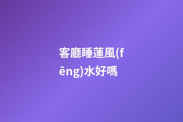 客廳睡蓮風(fēng)水好嗎