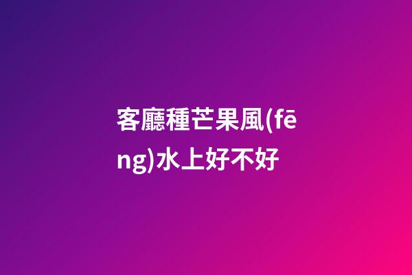客廳種芒果風(fēng)水上好不好