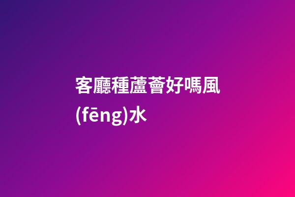 客廳種蘆薈好嗎風(fēng)水