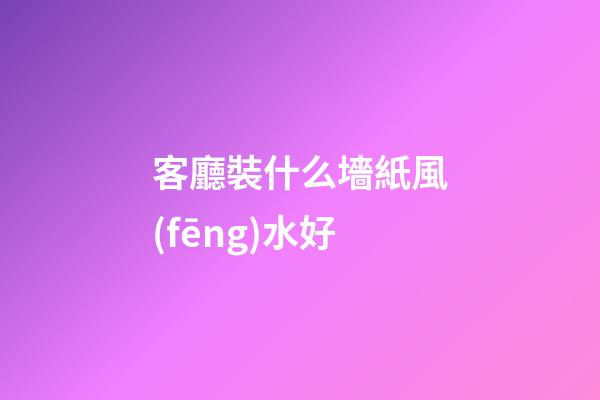 客廳裝什么墻紙風(fēng)水好