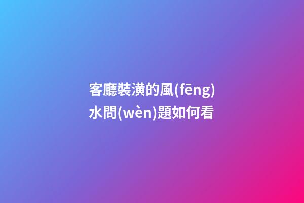 客廳裝潢的風(fēng)水問(wèn)題如何看