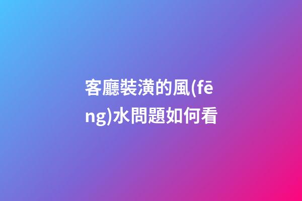 客廳裝潢的風(fēng)水問題如何看