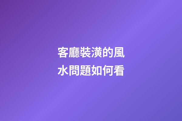 客廳裝潢的風水問題如何看