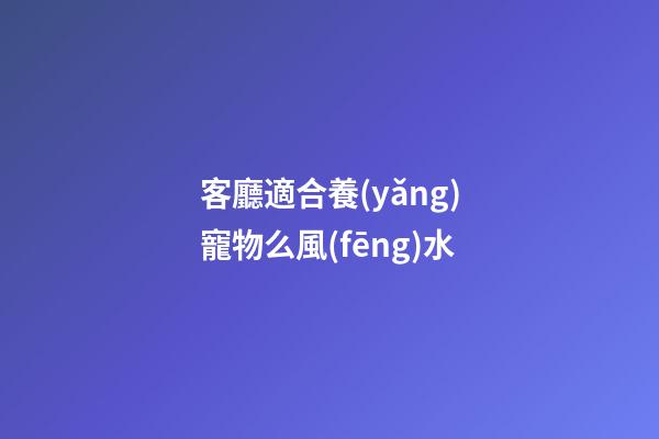 客廳適合養(yǎng)寵物么風(fēng)水
