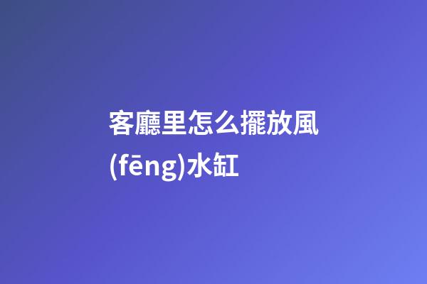 客廳里怎么擺放風(fēng)水缸